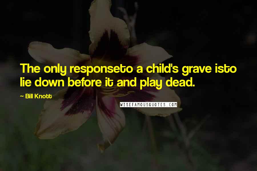 Bill Knott Quotes: The only responseto a child's grave isto lie down before it and play dead.