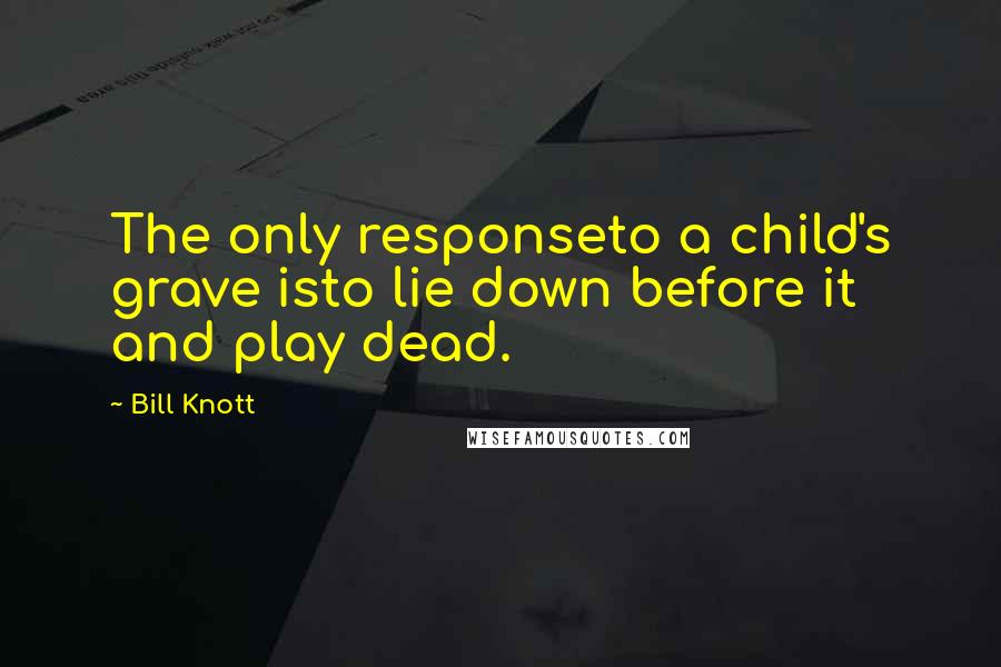 Bill Knott Quotes: The only responseto a child's grave isto lie down before it and play dead.