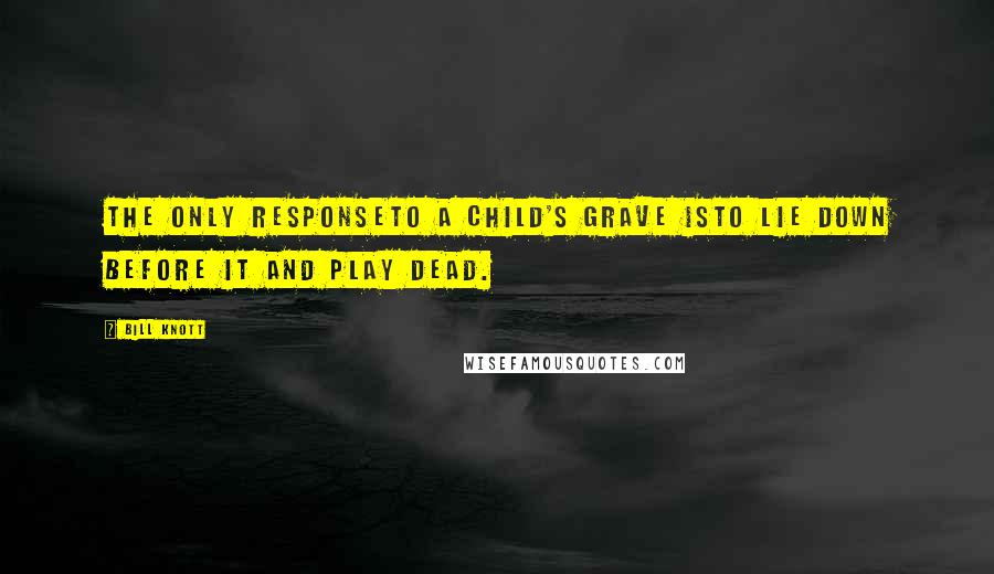 Bill Knott Quotes: The only responseto a child's grave isto lie down before it and play dead.