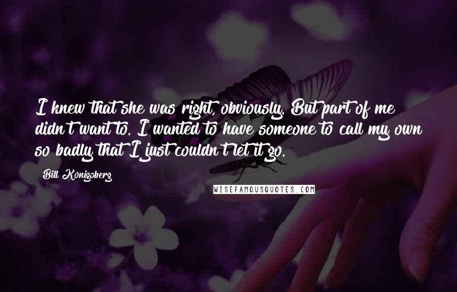 Bill Konigsberg Quotes: I knew that she was right, obviously. But part of me didn't want to. I wanted to have someone to call my own so badly that I just couldn't let it go.