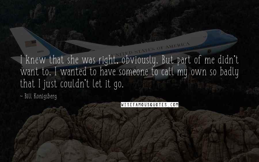 Bill Konigsberg Quotes: I knew that she was right, obviously. But part of me didn't want to. I wanted to have someone to call my own so badly that I just couldn't let it go.