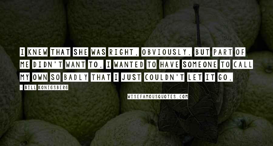 Bill Konigsberg Quotes: I knew that she was right, obviously. But part of me didn't want to. I wanted to have someone to call my own so badly that I just couldn't let it go.