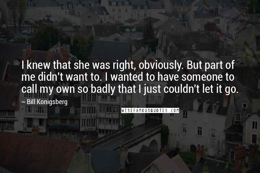 Bill Konigsberg Quotes: I knew that she was right, obviously. But part of me didn't want to. I wanted to have someone to call my own so badly that I just couldn't let it go.