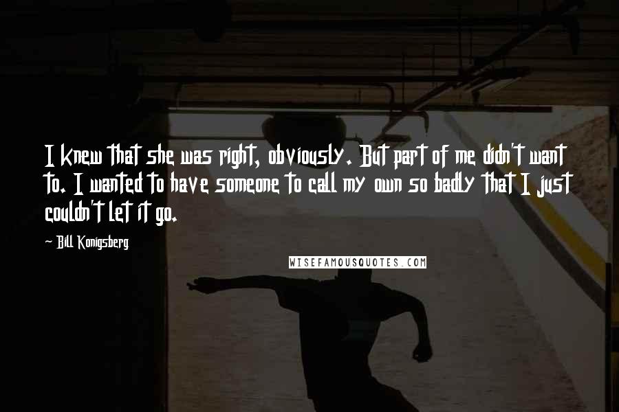 Bill Konigsberg Quotes: I knew that she was right, obviously. But part of me didn't want to. I wanted to have someone to call my own so badly that I just couldn't let it go.