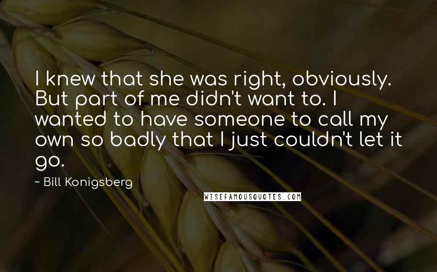 Bill Konigsberg Quotes: I knew that she was right, obviously. But part of me didn't want to. I wanted to have someone to call my own so badly that I just couldn't let it go.