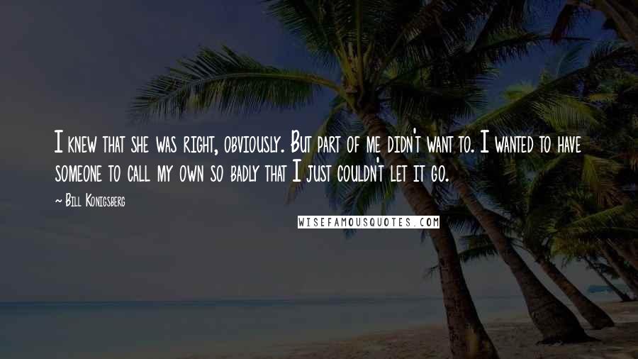 Bill Konigsberg Quotes: I knew that she was right, obviously. But part of me didn't want to. I wanted to have someone to call my own so badly that I just couldn't let it go.