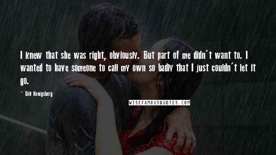 Bill Konigsberg Quotes: I knew that she was right, obviously. But part of me didn't want to. I wanted to have someone to call my own so badly that I just couldn't let it go.