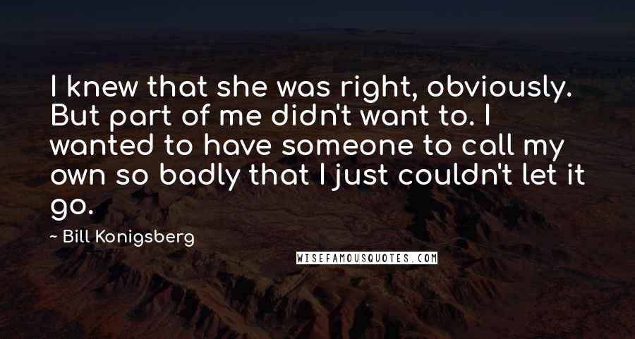 Bill Konigsberg Quotes: I knew that she was right, obviously. But part of me didn't want to. I wanted to have someone to call my own so badly that I just couldn't let it go.