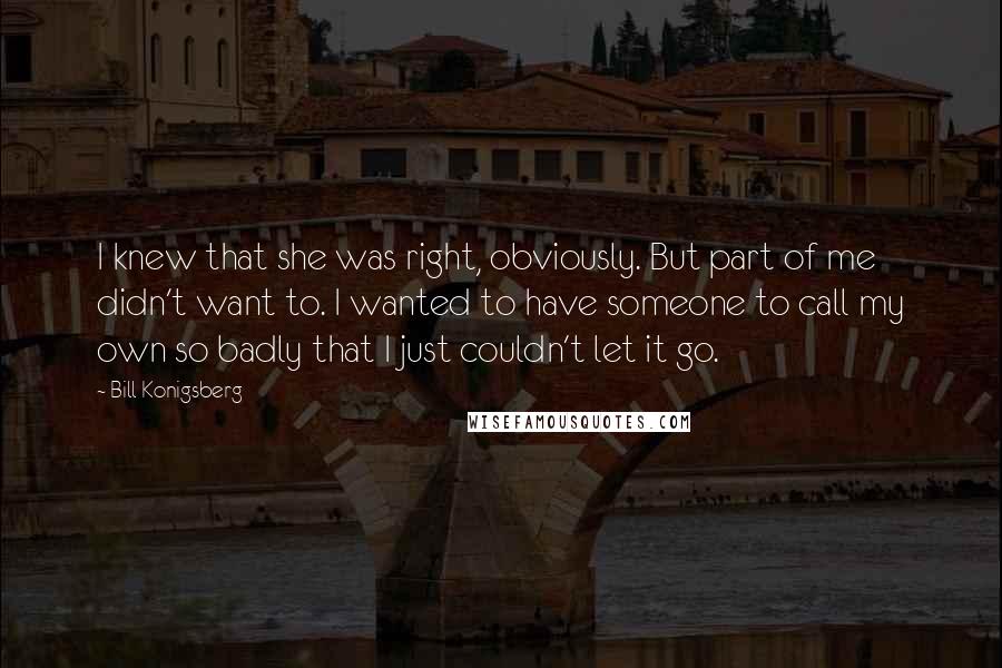 Bill Konigsberg Quotes: I knew that she was right, obviously. But part of me didn't want to. I wanted to have someone to call my own so badly that I just couldn't let it go.