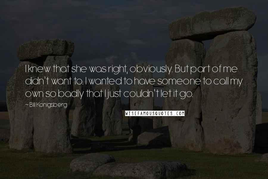 Bill Konigsberg Quotes: I knew that she was right, obviously. But part of me didn't want to. I wanted to have someone to call my own so badly that I just couldn't let it go.