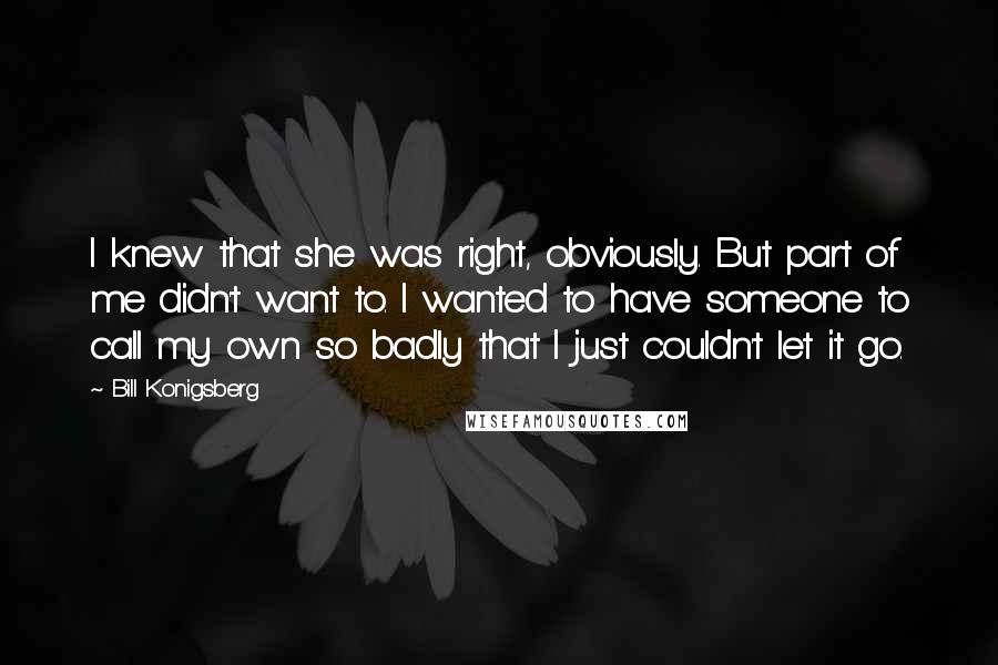 Bill Konigsberg Quotes: I knew that she was right, obviously. But part of me didn't want to. I wanted to have someone to call my own so badly that I just couldn't let it go.