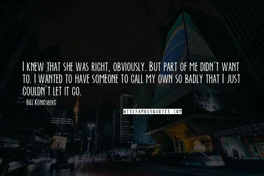 Bill Konigsberg Quotes: I knew that she was right, obviously. But part of me didn't want to. I wanted to have someone to call my own so badly that I just couldn't let it go.