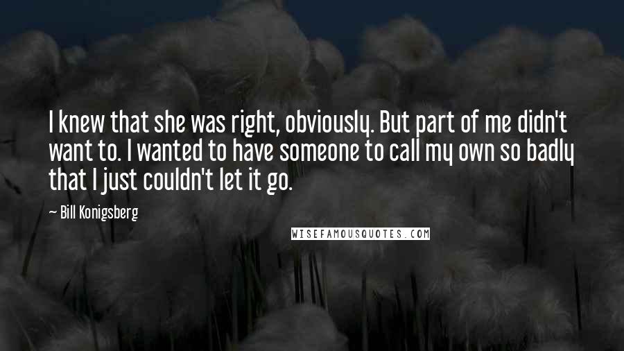 Bill Konigsberg Quotes: I knew that she was right, obviously. But part of me didn't want to. I wanted to have someone to call my own so badly that I just couldn't let it go.