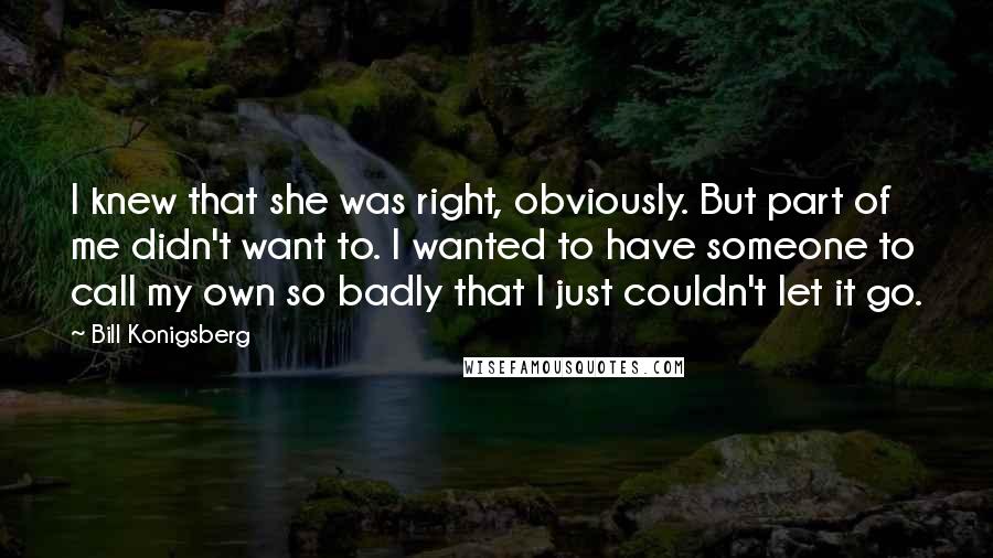 Bill Konigsberg Quotes: I knew that she was right, obviously. But part of me didn't want to. I wanted to have someone to call my own so badly that I just couldn't let it go.