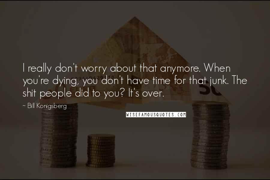 Bill Konigsberg Quotes: I really don't worry about that anymore. When you're dying, you don't have time for that junk. The shit people did to you? It's over.