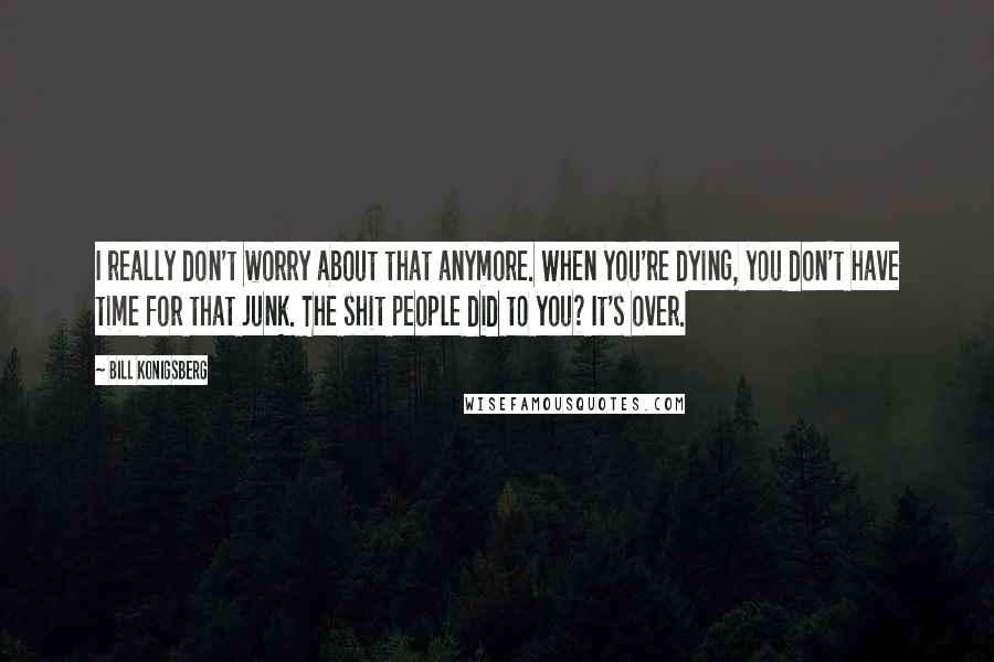 Bill Konigsberg Quotes: I really don't worry about that anymore. When you're dying, you don't have time for that junk. The shit people did to you? It's over.