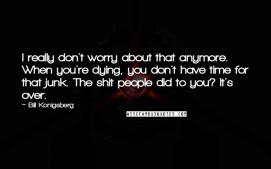 Bill Konigsberg Quotes: I really don't worry about that anymore. When you're dying, you don't have time for that junk. The shit people did to you? It's over.