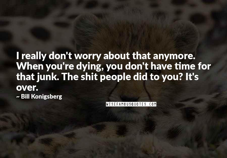 Bill Konigsberg Quotes: I really don't worry about that anymore. When you're dying, you don't have time for that junk. The shit people did to you? It's over.