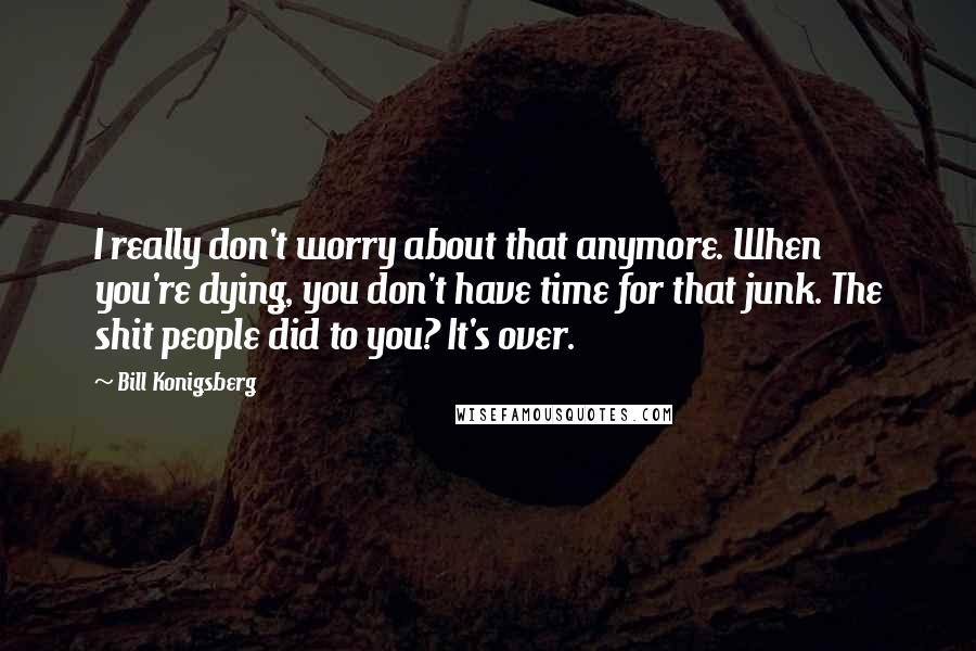 Bill Konigsberg Quotes: I really don't worry about that anymore. When you're dying, you don't have time for that junk. The shit people did to you? It's over.