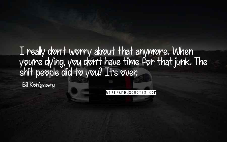 Bill Konigsberg Quotes: I really don't worry about that anymore. When you're dying, you don't have time for that junk. The shit people did to you? It's over.