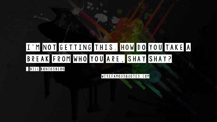 Bill Konigsberg Quotes: I'm not getting this. How do you take a break from who you are, Shay Shay?