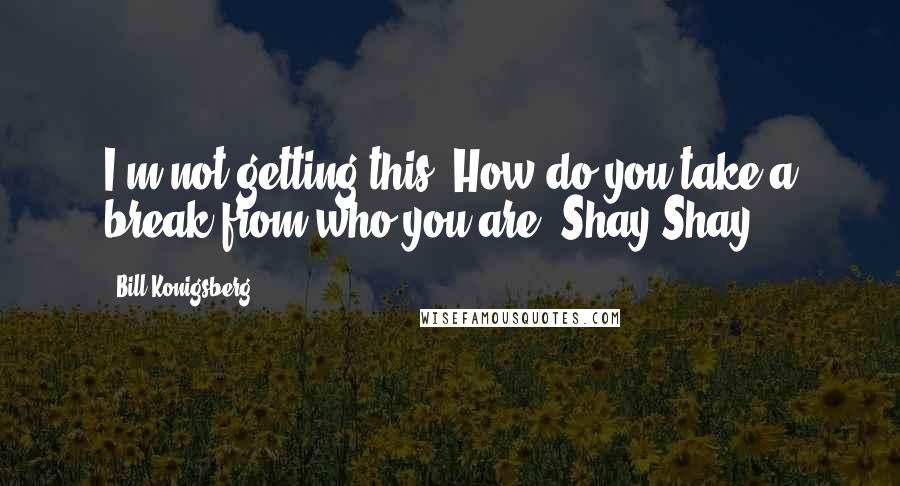 Bill Konigsberg Quotes: I'm not getting this. How do you take a break from who you are, Shay Shay?