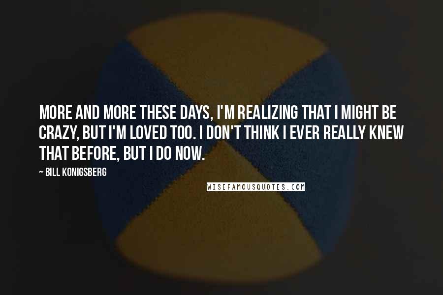 Bill Konigsberg Quotes: More and more these days, I'm realizing that I might be crazy, but I'm loved too. I don't think I ever really knew that before, but I do now.