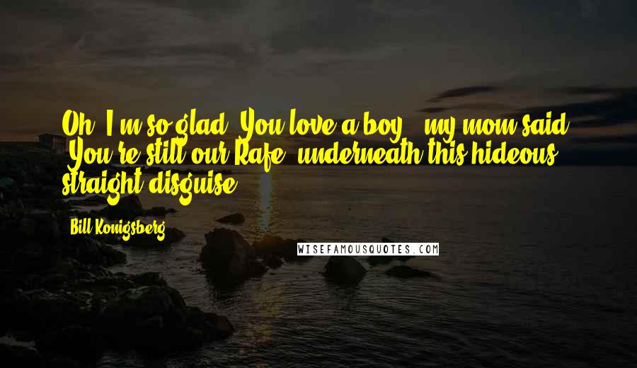 Bill Konigsberg Quotes: Oh, I'm so glad. You love a boy," my mom said. "You're still our Rafe, underneath this hideous straight disguise ... .