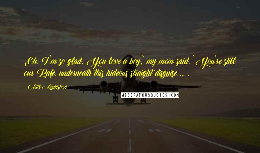 Bill Konigsberg Quotes: Oh, I'm so glad. You love a boy," my mom said. "You're still our Rafe, underneath this hideous straight disguise ... .