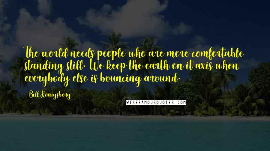 Bill Konigsberg Quotes: The world needs people who are more comfortable standing still. We keep the earth on it axis when everybody else is bouncing around.