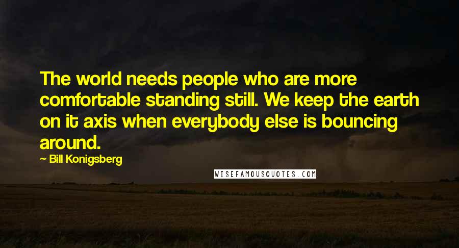 Bill Konigsberg Quotes: The world needs people who are more comfortable standing still. We keep the earth on it axis when everybody else is bouncing around.