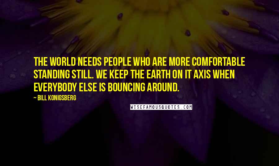 Bill Konigsberg Quotes: The world needs people who are more comfortable standing still. We keep the earth on it axis when everybody else is bouncing around.