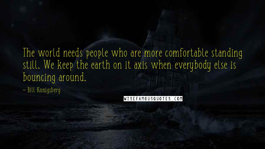 Bill Konigsberg Quotes: The world needs people who are more comfortable standing still. We keep the earth on it axis when everybody else is bouncing around.