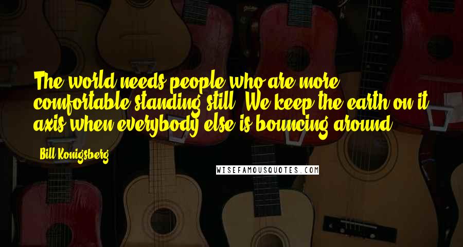 Bill Konigsberg Quotes: The world needs people who are more comfortable standing still. We keep the earth on it axis when everybody else is bouncing around.