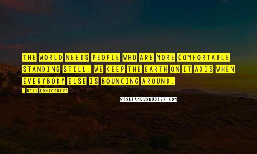 Bill Konigsberg Quotes: The world needs people who are more comfortable standing still. We keep the earth on it axis when everybody else is bouncing around.