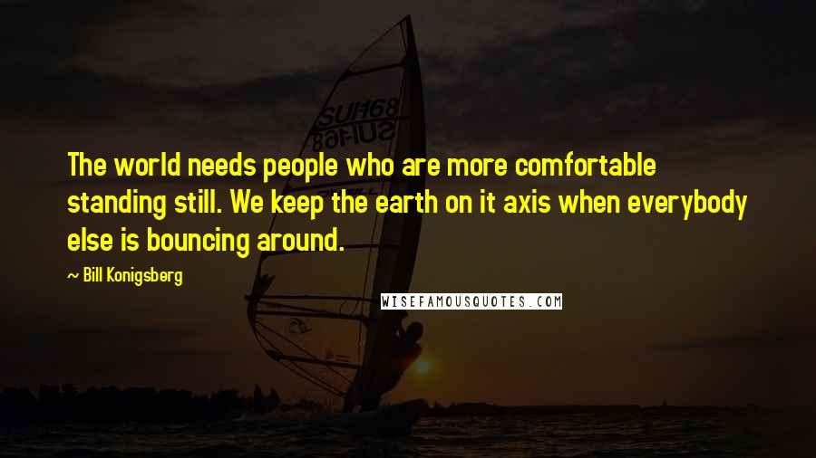 Bill Konigsberg Quotes: The world needs people who are more comfortable standing still. We keep the earth on it axis when everybody else is bouncing around.