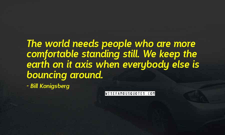 Bill Konigsberg Quotes: The world needs people who are more comfortable standing still. We keep the earth on it axis when everybody else is bouncing around.