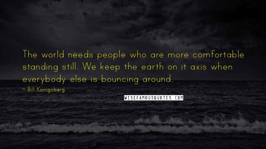 Bill Konigsberg Quotes: The world needs people who are more comfortable standing still. We keep the earth on it axis when everybody else is bouncing around.