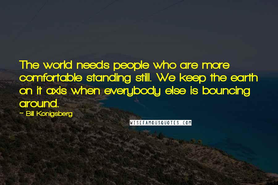 Bill Konigsberg Quotes: The world needs people who are more comfortable standing still. We keep the earth on it axis when everybody else is bouncing around.