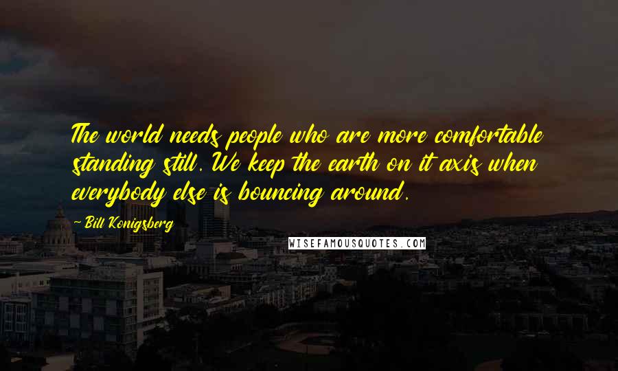 Bill Konigsberg Quotes: The world needs people who are more comfortable standing still. We keep the earth on it axis when everybody else is bouncing around.