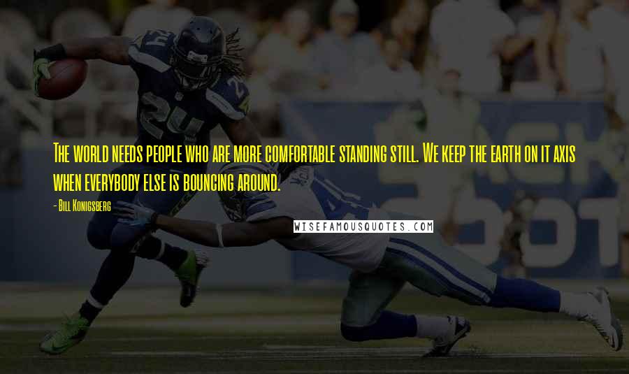 Bill Konigsberg Quotes: The world needs people who are more comfortable standing still. We keep the earth on it axis when everybody else is bouncing around.