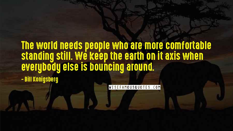 Bill Konigsberg Quotes: The world needs people who are more comfortable standing still. We keep the earth on it axis when everybody else is bouncing around.