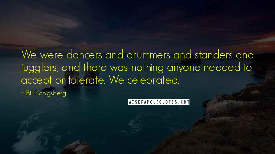 Bill Konigsberg Quotes: We were dancers and drummers and standers and jugglers, and there was nothing anyone needed to accept or tolerate. We celebrated.