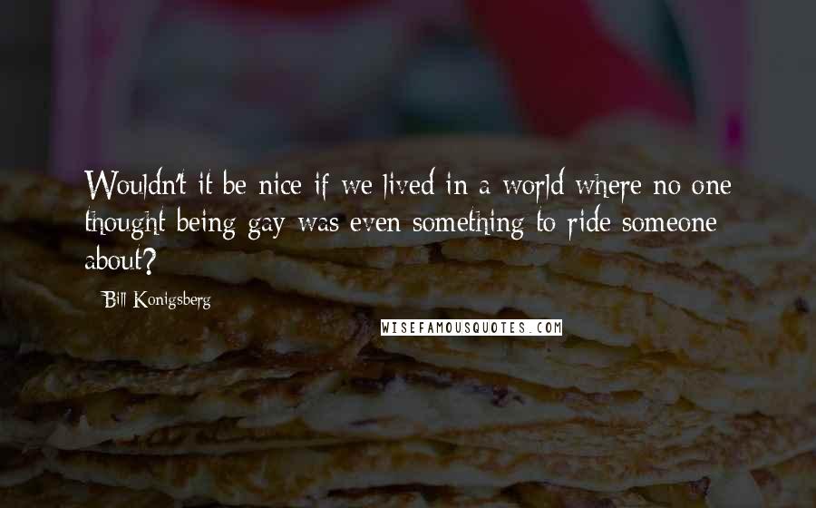 Bill Konigsberg Quotes: Wouldn't it be nice if we lived in a world where no one thought being gay was even something to ride someone about?