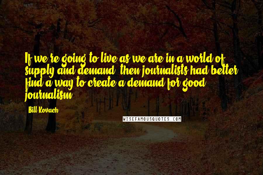 Bill Kovach Quotes: If we're going to live as we are in a world of supply and demand, then journalists had better find a way to create a demand for good journalism.