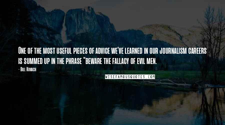 Bill Kovach Quotes: One of the most useful pieces of advice we've learned in our journalism careers is summed up in the phrase "beware the fallacy of evil men.