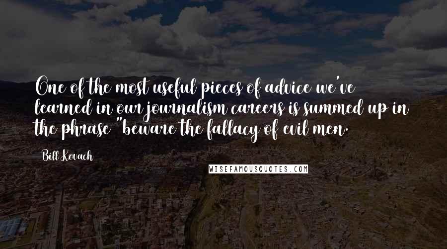 Bill Kovach Quotes: One of the most useful pieces of advice we've learned in our journalism careers is summed up in the phrase "beware the fallacy of evil men.