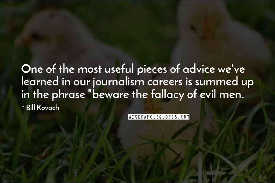 Bill Kovach Quotes: One of the most useful pieces of advice we've learned in our journalism careers is summed up in the phrase "beware the fallacy of evil men.