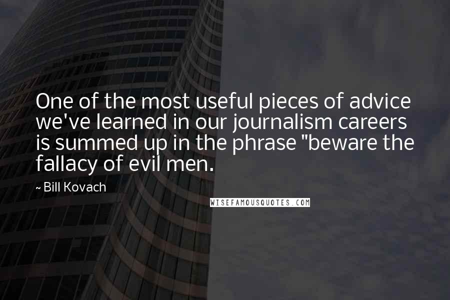 Bill Kovach Quotes: One of the most useful pieces of advice we've learned in our journalism careers is summed up in the phrase "beware the fallacy of evil men.