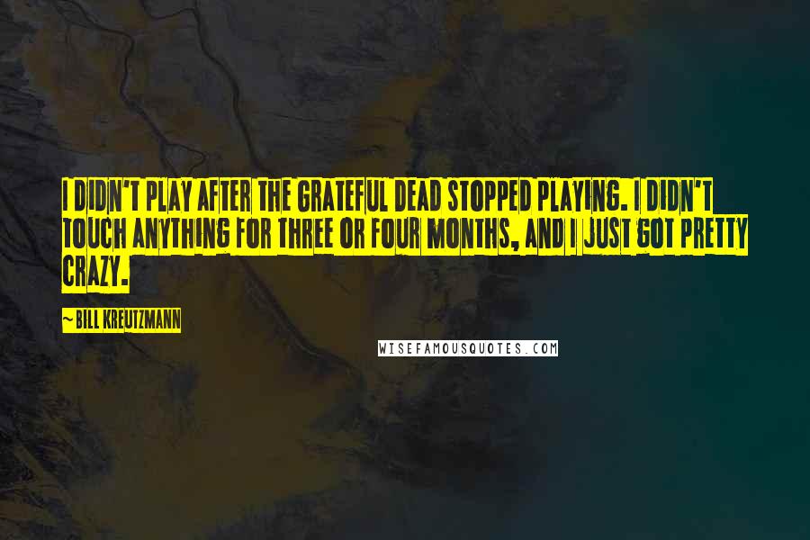 Bill Kreutzmann Quotes: I didn't play after the Grateful Dead stopped playing. I didn't touch anything for three or four months, and I just got pretty crazy.